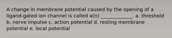 A change in membrane potential caused by the opening of a ligand-gated ion channel is called a(n) _____________. a. threshold b. nerve impulse c. action potential d. resting membrane potential e. local potential