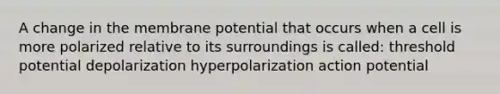 A change in the membrane potential that occurs when a cell is more polarized relative to its surroundings is called: threshold potential depolarization hyperpolarization action potential