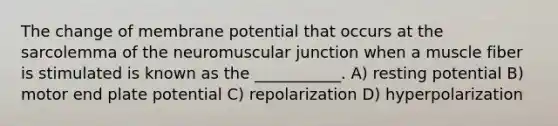 The change of membrane potential that occurs at the sarcolemma of the neuromuscular junction when a muscle fiber is stimulated is known as the ___________. A) resting potential B) motor end plate potential C) repolarization D) hyperpolarization