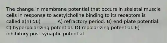 The change in membrane potential that occurs in skeletal muscle cells in response to acetylcholine binding to its receptors is called a(n) 56) ______ A) refractory period. B) end-plate potential. C) hyperpolarizing potential. D) repolarizing potential. E) inhibitory post synaptic potential