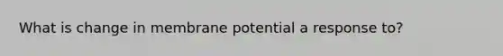 What is change in membrane potential a response to?