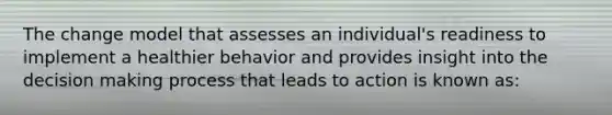 The change model that assesses an individual's readiness to implement a healthier behavior and provides insight into the decision making process that leads to action is known as: