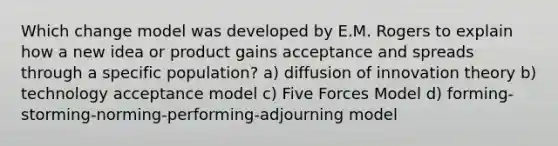 Which change model was developed by E.M. Rogers to explain how a new idea or product gains acceptance and spreads through a specific population? a) diffusion of innovation theory b) technology acceptance model c) Five Forces Model d) forming-storming-norming-performing-adjourning model