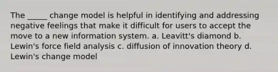 The _____ change model is helpful in identifying and addressing negative feelings that make it difficult for users to accept the move to a new information system. a. Leavitt's diamond b. Lewin's force field analysis c. diffusion of innovation theory d. Lewin's change model