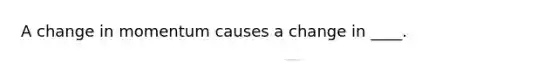 A change in momentum causes a change in ____.