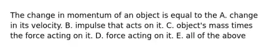 The change in momentum of an object is equal to the A. change in its velocity. B. impulse that acts on it. C. object's mass times the force acting on it. D. force acting on it. E. all of the above