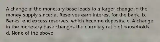 A change in the monetary base leads to a larger change in the money supply since: a. Reserves earn interest for the bank. b. Banks lend excess reserves, which become deposits. c. A change in the monetary base changes the currency ratio of households. d. None of the above