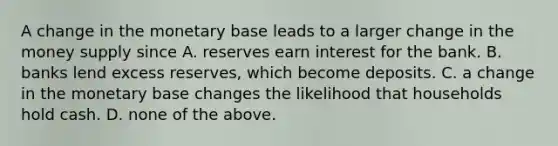 A change in the monetary base leads to a larger change in the money supply since A. reserves earn interest for the bank. B. banks lend excess reserves, which become deposits. C. a change in the monetary base changes the likelihood that households hold cash. D. none of the above.