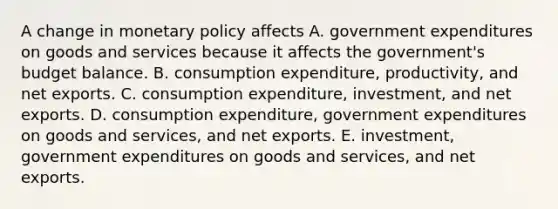 A change in monetary policy affects A. government expenditures on goods and services because it affects the​ government's budget balance. B. consumption​ expenditure, productivity, and net exports. C. consumption​ expenditure, investment, and net exports. D. consumption​ expenditure, government expenditures on goods and​ services, and net exports. E. ​investment, government expenditures on goods and​ services, and net exports.