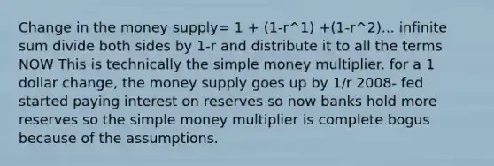 Change in the money supply= 1 + (1-r^1) +(1-r^2)... infinite sum divide both sides by 1-r and distribute it to all the terms NOW This is technically the simple money multiplier. for a 1 dollar change, the money supply goes up by 1/r 2008- fed started paying interest on reserves so now banks hold more reserves so the simple money multiplier is complete bogus because of the assumptions.