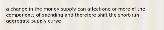 a change in the money supply can affect one or more of the components of spending and therefore shift the short-run aggregate supply curve