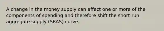 A change in the money supply can affect one or more of the components of spending and therefore shift the short-run aggregate supply (SRAS) curve.