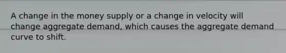 A change in the money supply or a change in velocity will change aggregate demand, which causes the aggregate demand curve to shift.