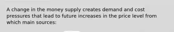 A change in the money supply creates demand and cost pressures that lead to future increases in the price level from which main​ sources: