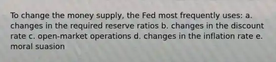 To change the money supply, the Fed most frequently uses: a. changes in the required reserve ratios b. changes in the discount rate c. open-market operations d. changes in the inflation rate e. moral suasion