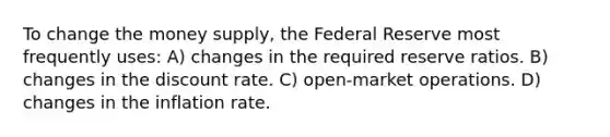 To change the money supply, the Federal Reserve most frequently uses: A) changes in the required reserve ratios. B) changes in the discount rate. C) open-market operations. D) changes in the inflation rate.