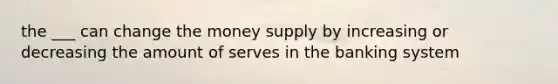 the ___ can change the money supply by increasing or decreasing the amount of serves in the banking system