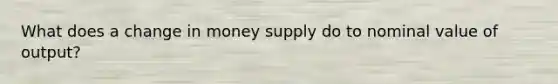 What does a change in money supply do to nominal value of output?