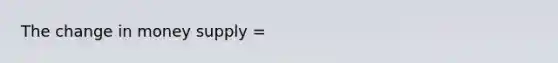 The change in money supply =