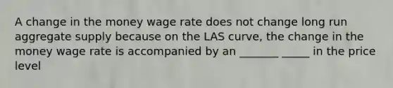 A change in the money wage rate does not change long run aggregate supply because on the LAS curve, the change in the money wage rate is accompanied by an _______ _____ in the price level