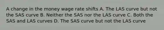 A change in the money wage rate shifts A. The LAS curve but not the SAS curve B. Neither the SAS nor the LAS curve C. Both the SAS and LAS curves D. The SAS curve but not the LAS curve