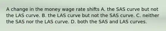 A change in the money wage rate shifts A. the SAS curve but not the LAS curve. B. the LAS curve but not the SAS curve. C. neither the SAS nor the LAS curve. D. both the SAS and LAS curves.