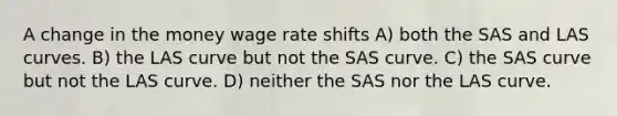 A change in the money wage rate shifts A) both the SAS and LAS curves. B) the LAS curve but not the SAS curve. C) the SAS curve but not the LAS curve. D) neither the SAS nor the LAS curve.