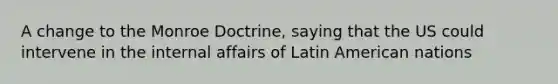 A change to the Monroe Doctrine, saying that the US could intervene in the internal affairs of Latin American nations