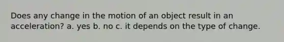 Does any change in the motion of an object result in an acceleration? a. yes b. no c. it depends on the type of change.