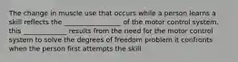 The change in muscle use that occurs while a person learns a skill reflects the _________________ of the motor control system. this _____________ results from the need for the motor control system to solve the degrees of freedom problem it confronts when the person first attempts the skill