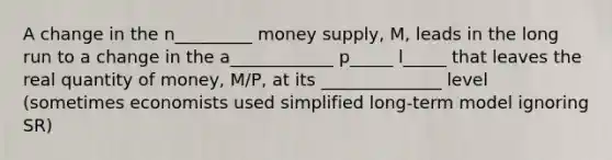 A change in the n_________ money supply, M, leads in the long run to a change in the a____________ p_____ l_____ that leaves the real quantity of money, M/P, at its ______________ level (sometimes economists used simplified long-term model ignoring SR)