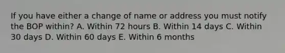 If you have either a change of name or address you must notify the BOP within? A. Within 72 hours B. Within 14 days C. Within 30 days D. Within 60 days E. Within 6 months