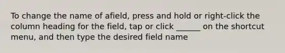 To change the name of afield, press and hold or right-click the column heading for the field, tap or click ______ on the shortcut menu, and then type the desired field name