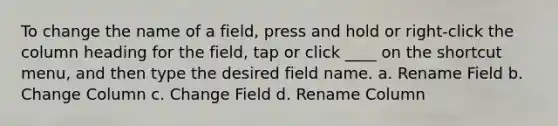 To change the name of a field, press and hold or right-click the column heading for the field, tap or click ____ on the shortcut menu, and then type the desired field name. a. Rename Field b. Change Column c. Change Field d. Rename Column