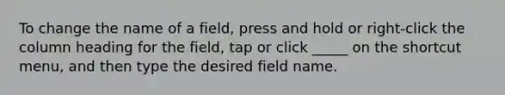 To change the name of a field, press and hold or right-click the column heading for the field, tap or click _____ on the shortcut menu, and then type the desired field name.