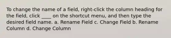 To change the name of a field, right-click the column heading for the field, click ____ on the shortcut menu, and then type the desired field name. a. Rename Field c. Change Field b. Rename Column d. Change Column