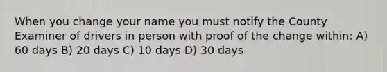 When you change your name you must notify the County Examiner of drivers in person with proof of the change within: A) 60 days B) 20 days C) 10 days D) 30 days