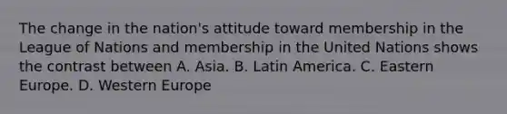 The change in the nation's attitude toward membership in the League of Nations and membership in the United Nations shows the contrast between A. Asia. B. Latin America. C. Eastern Europe. D. Western Europe