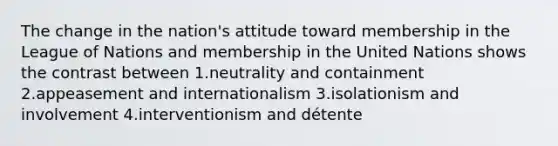 The change in the nation's attitude toward membership in the League of Nations and membership in the United Nations shows the contrast between 1.neutrality and containment 2.appeasement and internationalism 3.isolationism and involvement 4.interventionism and détente