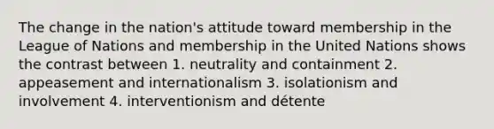 The change in the nation's attitude toward membership in the League of Nations and membership in the United Nations shows the contrast between 1. neutrality and containment 2. appeasement and internationalism 3. isolationism and involvement 4. interventionism and détente