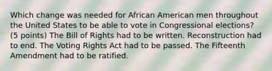 Which change was needed for African American men throughout the United States to be able to vote in Congressional elections? (5 points) The Bill of Rights had to be written. Reconstruction had to end. The Voting Rights Act had to be passed. The Fifteenth Amendment had to be ratified.