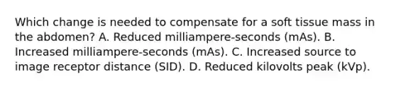 Which change is needed to compensate for a soft tissue mass in the abdomen? A. Reduced milliampere-seconds (mAs). B. Increased milliampere-seconds (mAs). C. Increased source to image receptor distance (SID). D. Reduced kilovolts peak (kVp).