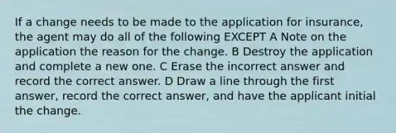 If a change needs to be made to the application for insurance, the agent may do all of the following EXCEPT A Note on the application the reason for the change. B Destroy the application and complete a new one. C Erase the incorrect answer and record the correct answer. D Draw a line through the first answer, record the correct answer, and have the applicant initial the change.