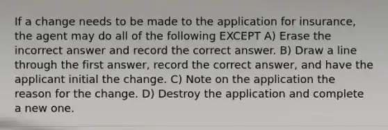 If a change needs to be made to the application for insurance, the agent may do all of the following EXCEPT A) Erase the incorrect answer and record the correct answer. B) Draw a line through the first answer, record the correct answer, and have the applicant initial the change. C) Note on the application the reason for the change. D) Destroy the application and complete a new one.