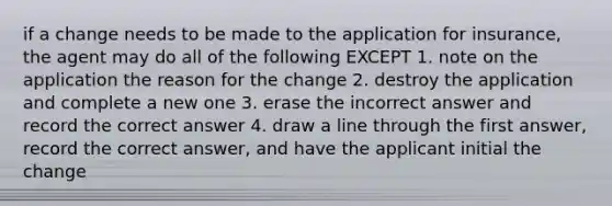 if a change needs to be made to the application for insurance, the agent may do all of the following EXCEPT 1. note on the application the reason for the change 2. destroy the application and complete a new one 3. erase the incorrect answer and record the correct answer 4. draw a line through the first answer, record the correct answer, and have the applicant initial the change