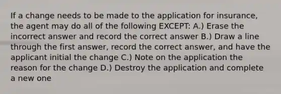 If a change needs to be made to the application for insurance, the agent may do all of the following EXCEPT: A.) Erase the incorrect answer and record the correct answer B.) Draw a line through the first answer, record the correct answer, and have the applicant initial the change C.) Note on the application the reason for the change D.) Destroy the application and complete a new one