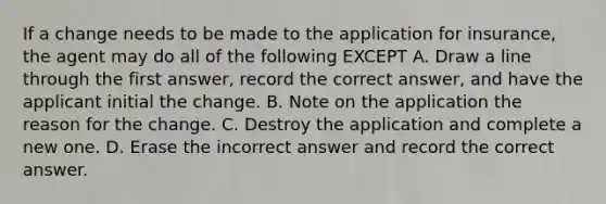 If a change needs to be made to the application for insurance, the agent may do all of the following EXCEPT A. Draw a line through the first answer, record the correct answer, and have the applicant initial the change. B. Note on the application the reason for the change. C. Destroy the application and complete a new one. D. Erase the incorrect answer and record the correct answer.