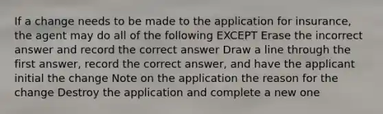 If a change needs to be made to the application for insurance, the agent may do all of the following EXCEPT Erase the incorrect answer and record the correct answer Draw a line through the first answer, record the correct answer, and have the applicant initial the change Note on the application the reason for the change Destroy the application and complete a new one