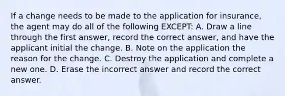 If a change needs to be made to the application for insurance, the agent may do all of the following EXCEPT: A. Draw a line through the first answer, record the correct answer, and have the applicant initial the change. B. Note on the application the reason for the change. C. Destroy the application and complete a new one. D. Erase the incorrect answer and record the correct answer.