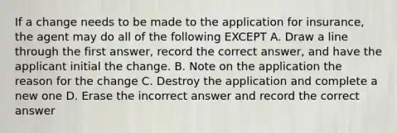 If a change needs to be made to the application for insurance, the agent may do all of the following EXCEPT A. Draw a line through the first answer, record the correct answer, and have the applicant initial the change. B. Note on the application the reason for the change C. Destroy the application and complete a new one D. Erase the incorrect answer and record the correct answer